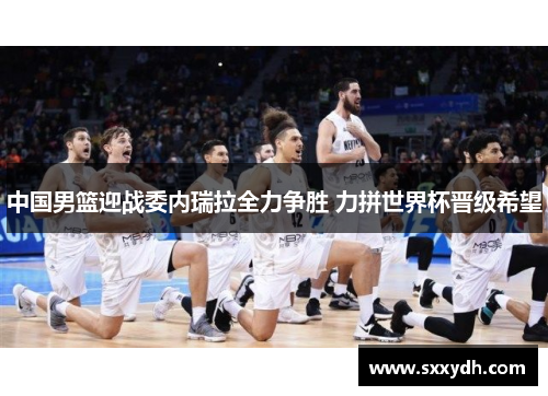 中国男篮迎战委内瑞拉全力争胜 力拼世界杯晋级希望