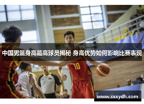 中国男篮身高最高球员揭秘 身高优势如何影响比赛表现